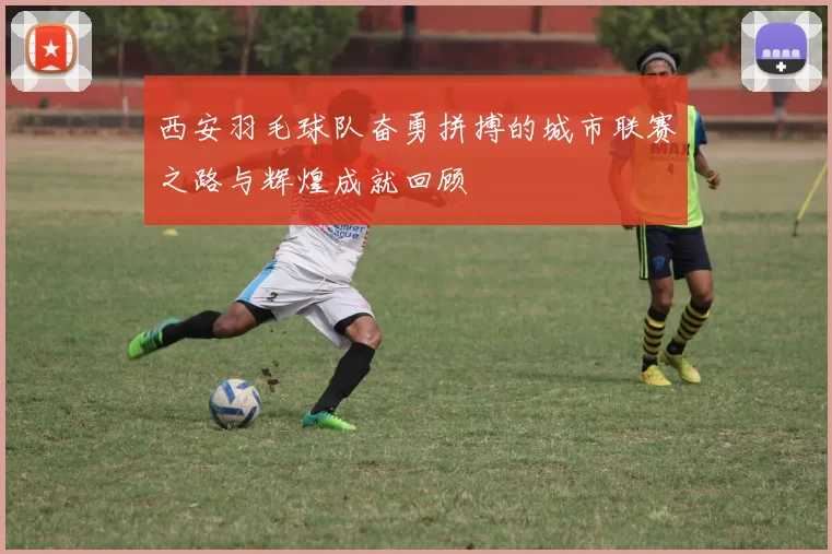 西安羽毛球队奋勇拼搏的城市联赛之路与辉煌成就回顾