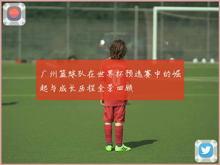 广州篮球队在世界杯预选赛中的崛起与成长历程全景回顾