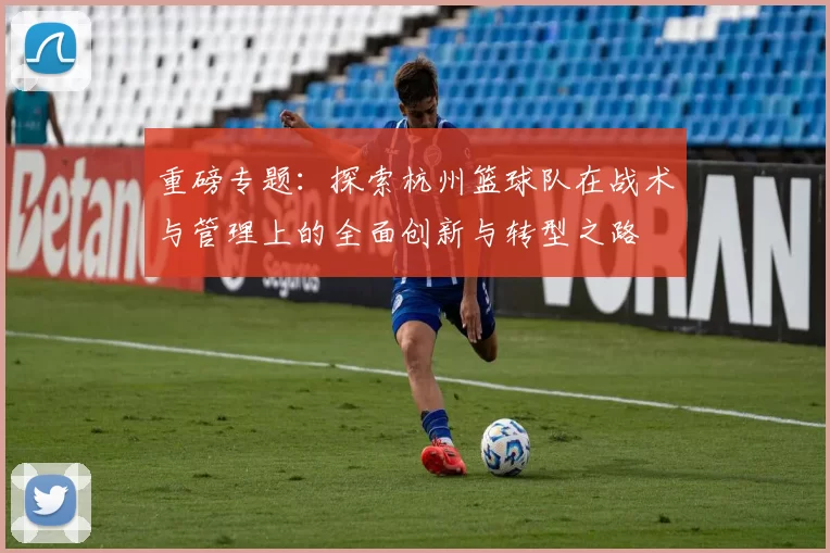 重磅专题：探索杭州篮球队在战术与管理上的全面创新与转型之路