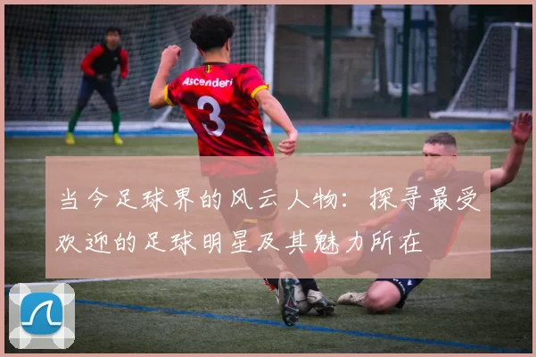 当今足球界的风云人物：探寻最受欢迎的足球明星及其魅力所在