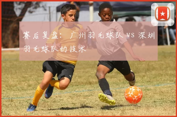 赛后复盘：广州羽毛球队 vs 深圳羽毛球队的技术