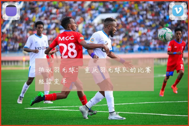 热议羽毛球：重庆羽毛球队的比赛经验变革