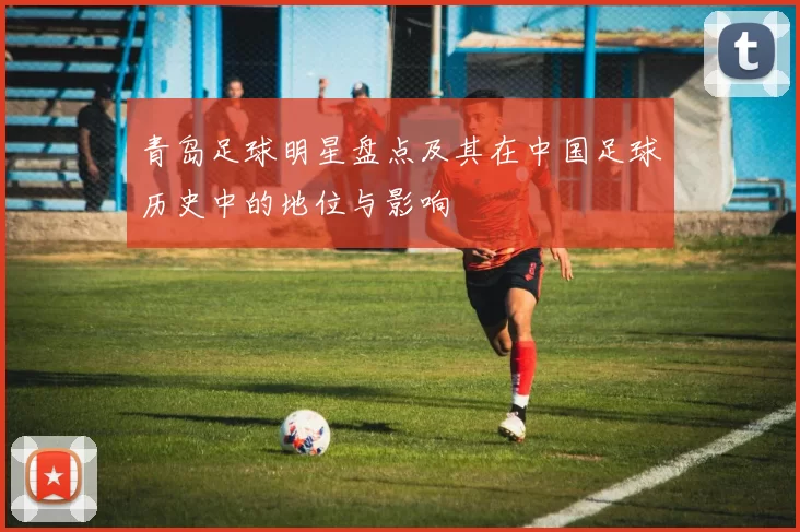 青岛足球明星盘点及其在中国足球历史中的地位与影响